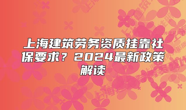上海建筑劳务资质挂靠社保要求?2024最新政策解读
