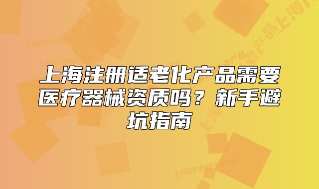 上海注册适老化产品需要医疗器械资质吗？新手避坑指南