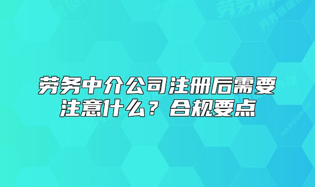 劳务中介公司注册后需要注意什么?合规要点