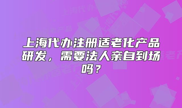 上海代办注册适老化产品研发,需要法人亲自到场吗?