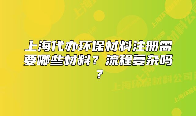 上海代办环保材料注册需要哪些材料?流程复杂吗?