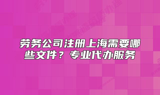 劳务公司注册上海需要哪些文件?专业代办服务