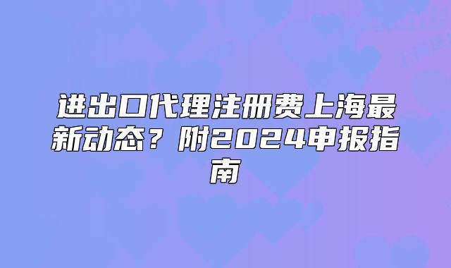 进出口代理注册费上海最新动态?附2024申报指南