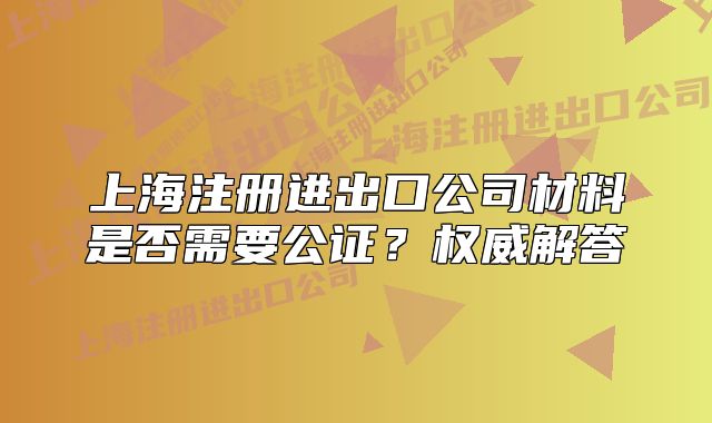 上海注册进出口公司材料是否需要公证?权威解答