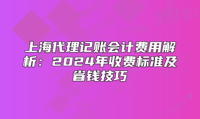 上海代理记账会计费用解析:2024年收费标准及省钱技巧