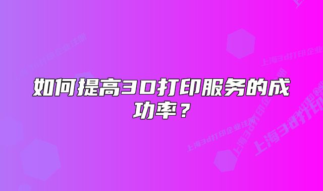 如何提高3D打印服务的成功率?