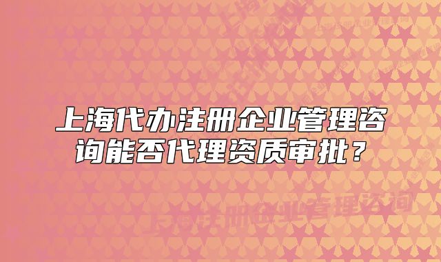 上海代办注册企业管理咨询能否代理资质审批?
