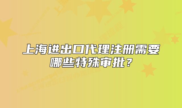 上海进出口代理注册需要哪些特殊审批?