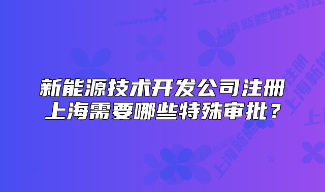 新能源技术开发公司注册上海需要哪些特殊审批?