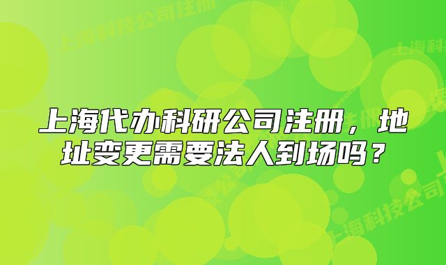 上海代办科研公司注册,地址变更需要法人到场吗?