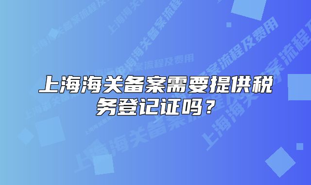 上海海关备案需要提供税务登记证吗？