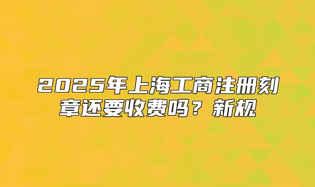 2025年上海工商注册刻章还要收费吗?新规