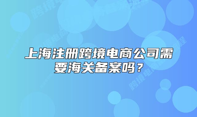 上海注册跨境电商公司需要海关备案吗?