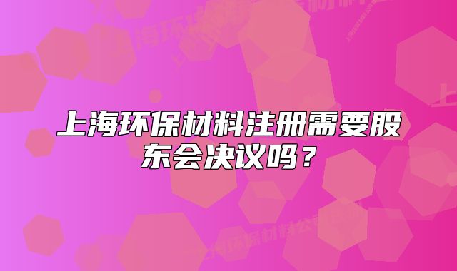 上海环保材料注册需要股东会决议吗?