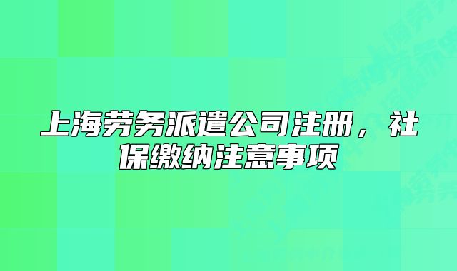 上海劳务派遣公司注册,社保缴纳注意事项