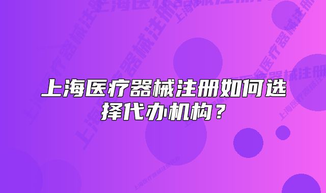 上海医疗器械注册如何选择代办机构?
