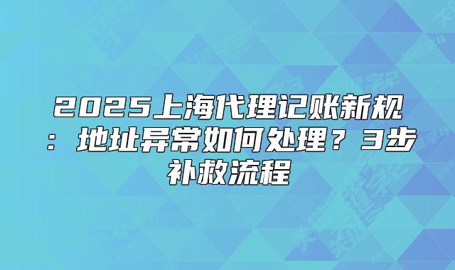 2025上海代理记账新规:地址异常如何处理?3步补救流程