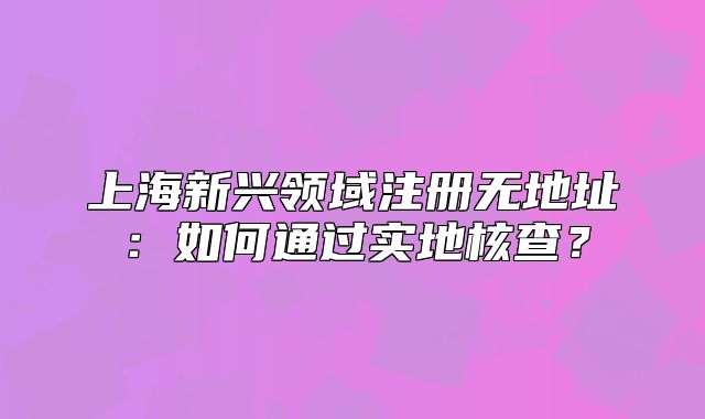 上海新兴领域注册无地址:如何通过实地核查?