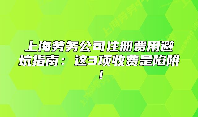 上海劳务公司注册费用避坑指南:这3项收费是陷阱!