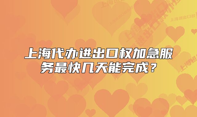 上海代办进出口权加急服务最快几天能完成？