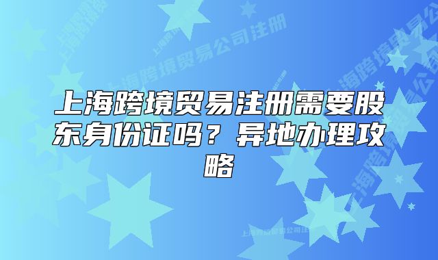 上海跨境贸易注册需要股东身份证吗?异地办理攻略