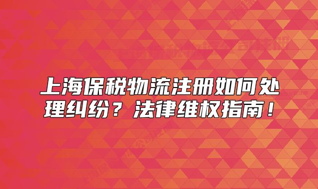 上海保税物流注册如何处理纠纷？法律维权指南！