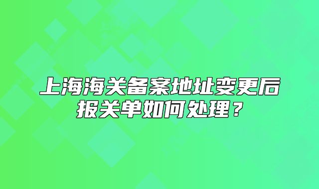 上海海关备案地址变更后报关单如何处理?