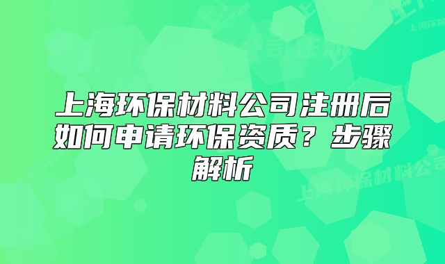 上海环保材料公司注册后如何申请环保资质?步骤解析