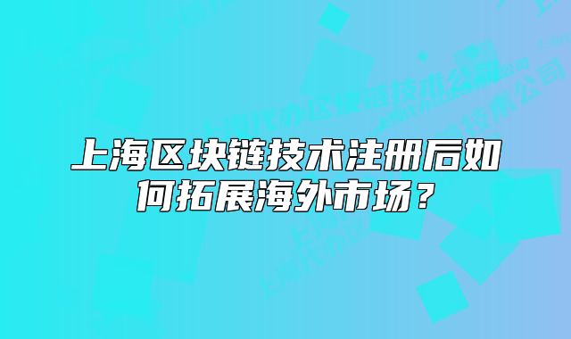 上海区块链技术注册后如何拓展海外市场?