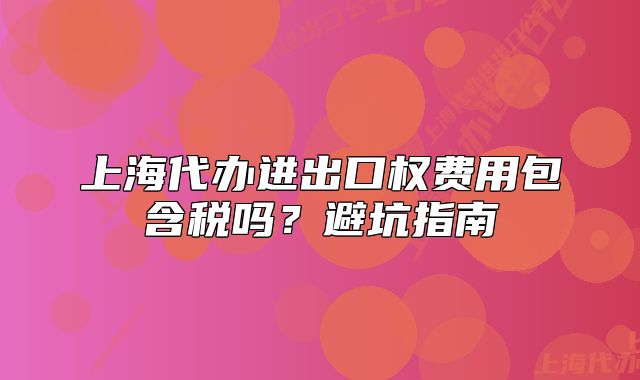 上海代办进出口权费用包含税吗?避坑指南