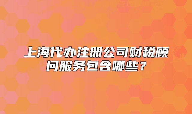 上海代办注册公司财税顾问服务包含哪些？