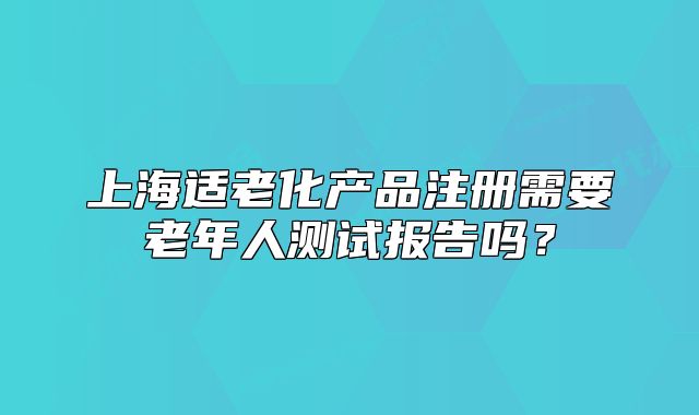 上海适老化产品注册需要老年人测试报告吗?