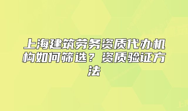 上海建筑劳务资质代办机构如何筛选?资质验证方法