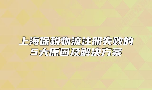 上海保税物流注册失败的5大原因及解决方案