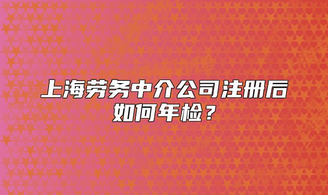 上海劳务中介公司注册后如何年检？