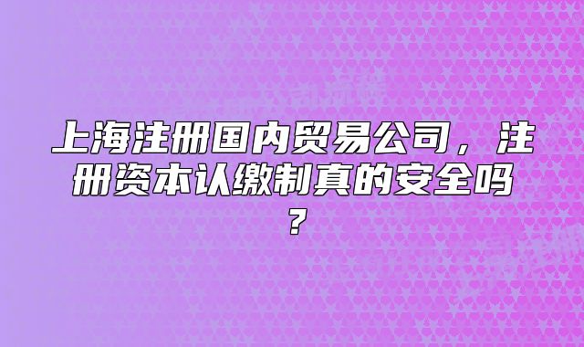 上海注册国内贸易公司，注册资本认缴制真的安全吗？