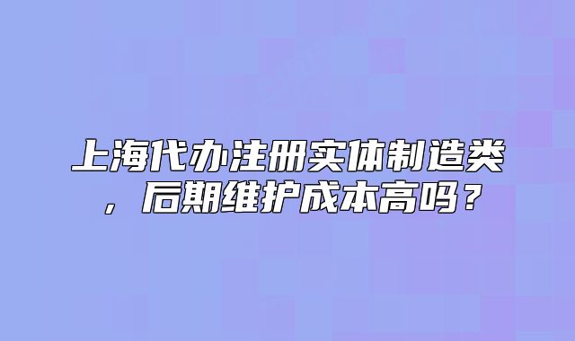 上海代办注册实体制造类，后期维护成本高吗？