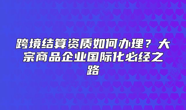 跨境结算资质如何办理?大宗商品企业国际化必经之路