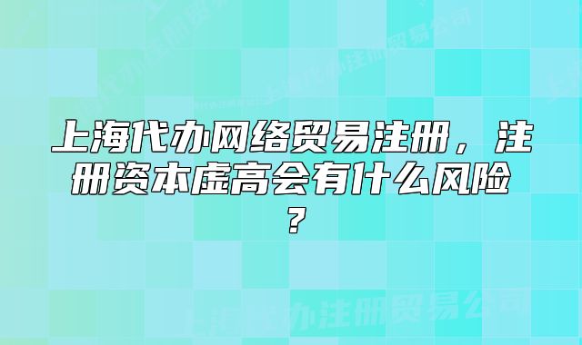 上海代办网络贸易注册，注册资本虚高会有什么风险？