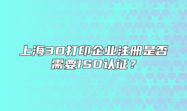 上海3D打印企业注册是否需要ISO认证?