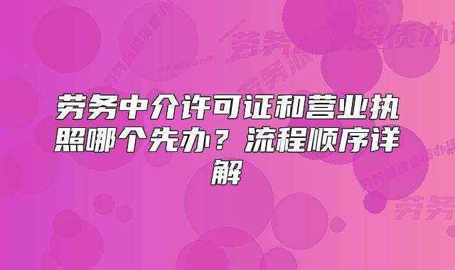劳务中介许可证和营业执照哪个先办?流程顺序详解