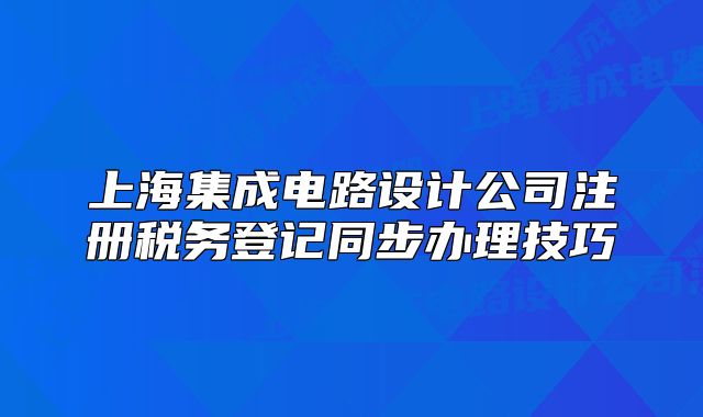 上海集成电路设计公司注册税务登记同步办理技巧
