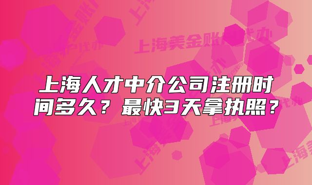 上海人才中介公司注册时间多久?最快3天拿执照?