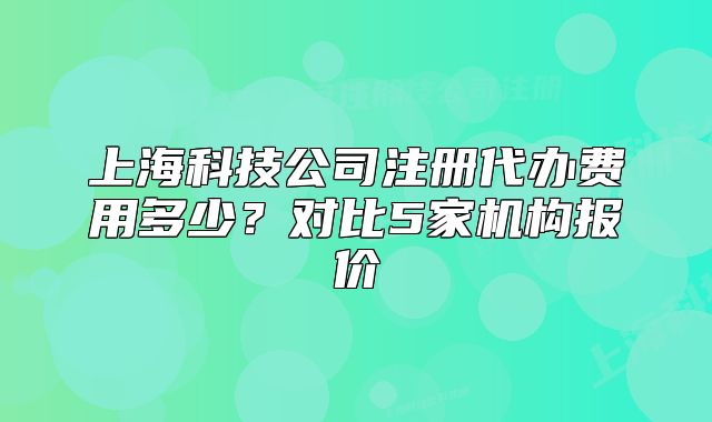 上海科技公司注册代办费用多少？对比5家机构报价