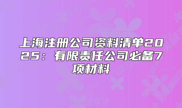 上海注册公司资料清单2025:有限责任公司必备7项材料