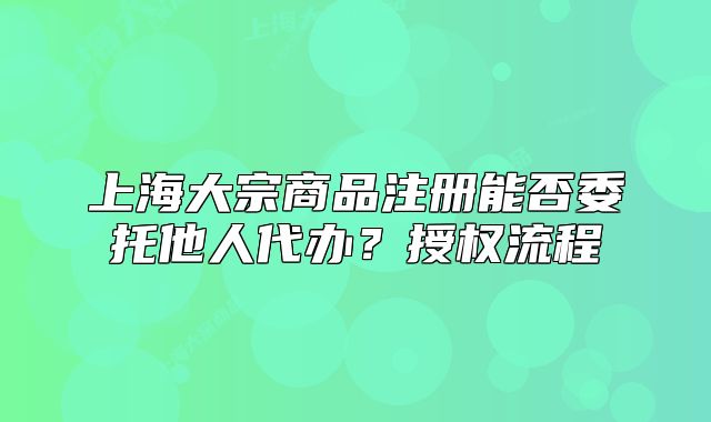 上海大宗商品注册能否委托他人代办？授权流程