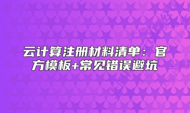 云计算注册材料清单:官方模板+常见错误避坑