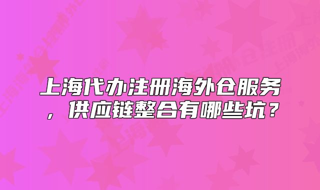 上海代办注册海外仓服务,供应链整合有哪些坑?