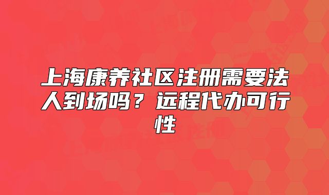 上海康养社区注册需要法人到场吗?远程代办可行性