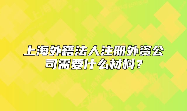 上海外籍法人注册外资公司需要什么材料?